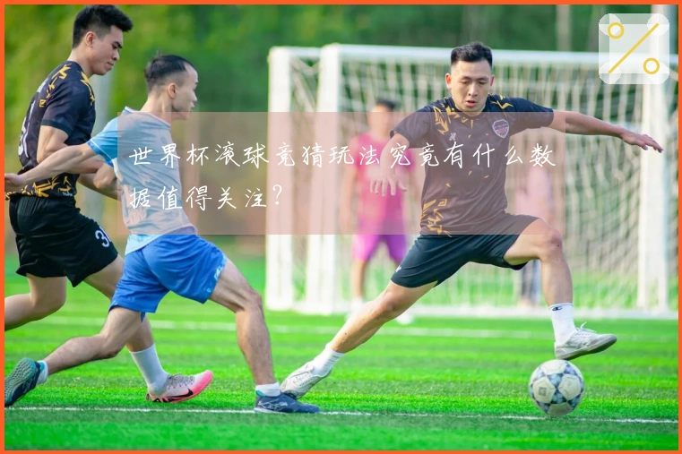 世界杯滚球竞猜玩法究竟有什么数据值得关注？