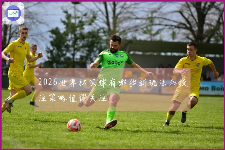 2026世界杯买球有哪些新玩法和投注策略值得关注